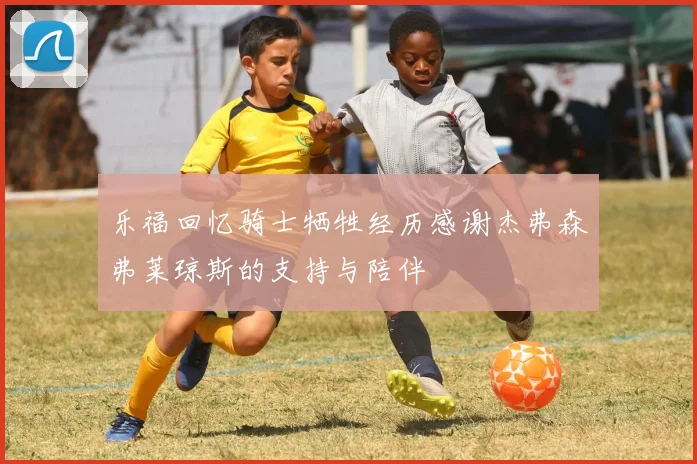 乐福回忆骑士牺牲经历感谢杰弗森弗莱琼斯的支持与陪伴