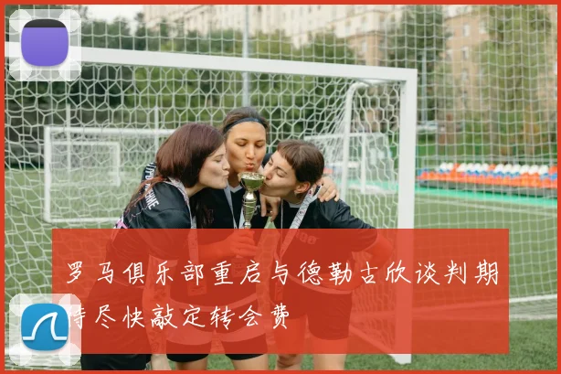 罗马俱乐部重启与德勒古欣谈判期待尽快敲定转会费