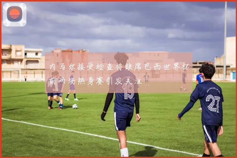 内马尔接受检查将缺席巴西世界杯前两场热身赛引发关注