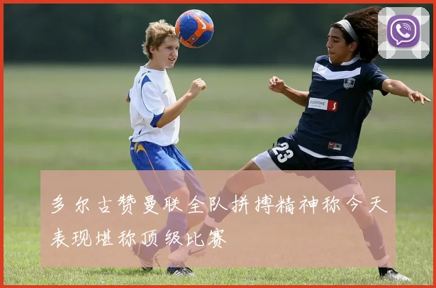 多尔古赞曼联全队拼搏精神称今天表现堪称顶级比赛