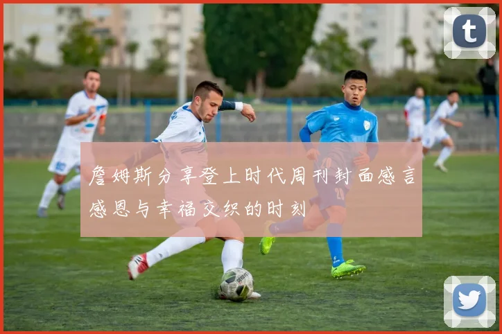 詹姆斯分享登上时代周刊封面感言感恩与幸福交织的时刻